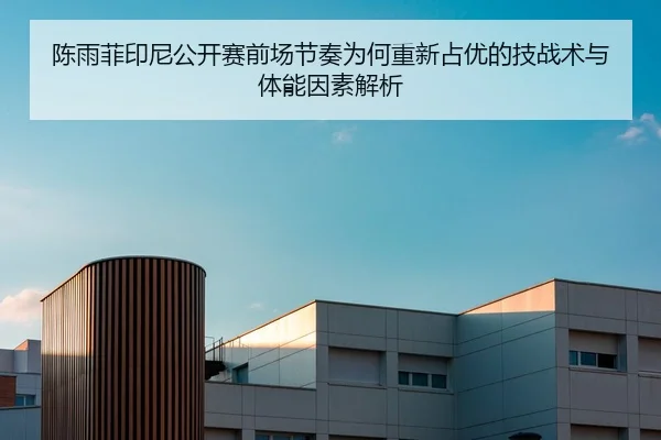 陈雨菲印尼公开赛前场节奏为何重新占优的技战术与体能因素解析
