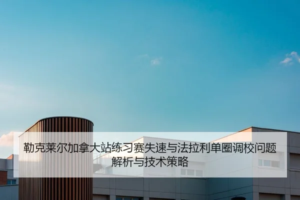 勒克莱尔加拿大站练习赛失速与法拉利单圈调校问题解析与技术策略